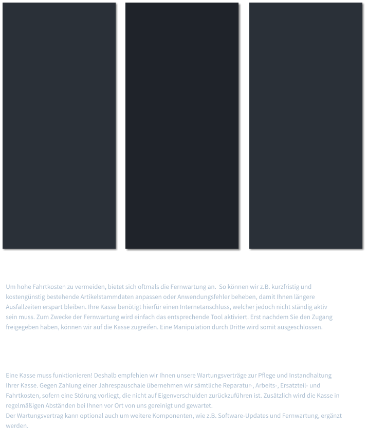 Fernwartung   Um hohe Fahrtkosten zu vermeiden, bietet sich oftmals die Fernwartung an.  So können wir z.B. kurzfristig und kostengünstig bestehende Artikelstammdaten anpassen oder Anwendungsfehler beheben, damit Ihnen längere Ausfallzeiten erspart bleiben. Ihre Kasse benötigt hierfür einen Internetanschluss, welcher jedoch nicht ständig aktiv sein muss. Zum Zwecke der Fernwartung wird einfach das entsprechende Tool aktiviert. Erst nachdem Sie den Zugang freigegeben haben, können wir auf die Kasse zugreifen. Eine Manipulation durch Dritte wird somit ausgeschlossen.  Wartungsverträge   Eine Kasse muss funktionieren! Deshalb empfehlen wir Ihnen unsere Wartungsverträge zur Pflege und Instandhaltung Ihrer Kasse. Gegen Zahlung einer Jahrespauschale übernehmen wir sämtliche Reparatur-, Arbeits-, Ersatzteil- und Fahrtkosten, sofern eine Störung vorliegt, die nicht auf Eigenverschulden zurückzuführen ist. Zusätzlich wird die Kasse in regelmäßigen Abständen bei Ihnen vor Ort von uns gereinigt und gewartet. Der Wartungsvertrag kann optional auch um weitere Komponenten, wie z.B. Software-Updates und Fernwartung, ergänzt werden.
