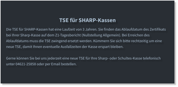 TSE für SHARP-Kassen Die TSE für SHARP-Kassen hat eine Laufzeit von 3 Jahren. Sie finden das Ablaufdatum des Zertifikats bei Ihrer Sharp-Kasse auf dem Z1-Tagesbericht (Nullstellung Allgemein). Bei Erreichen des Ablaufdatums muss die TSE zwingend ersetzt werden. Kümmern Sie sich bitte rechtzeitig um eine neue TSE, damit Ihnen eventuelle Ausfallzeiten der Kasse erspart bleiben.  Gerne können Sie bei uns jederzeit eine neue TSE für Ihre Sharp- oder Schultes-Kasse telefonisch unter 04621-25858 oder per Email bestellen.