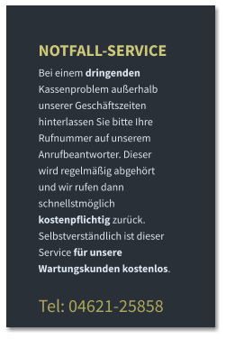 NOTFALL-SERVICE Bei einem dringenden Kassenproblem außerhalb unserer Geschäftszeiten hinterlassen Sie bitte Ihre Rufnummer auf unserem Anrufbeantworter. Dieser wird regelmäßig abgehört und wir rufen dann schnellstmöglich kostenpflichtig zurück. Selbstverständlich ist dieser Service für unsere Wartungskunden kostenlos.  Tel: 04621-25858