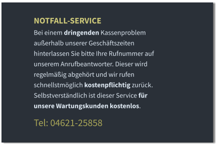 NOTFALL-SERVICE Bei einem dringenden Kassenproblem außerhalb unserer Geschäftszeiten hinterlassen Sie bitte Ihre Rufnummer auf unserem Anrufbeantworter. Dieser wird regelmäßig abgehört und wir rufen schnellstmöglich kostenpflichtig zurück. Selbstverständlich ist dieser Service für unsere Wartungskunden kostenlos.  Tel: 04621-25858